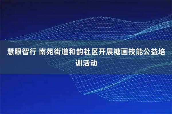 慧眼智行 南苑街道和韵社区开展糖画技能公益培训活动
