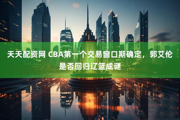 天天配资网 CBA第一个交易窗口期确定，郭艾伦是否回归辽篮成谜