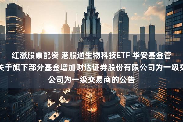 红涨股票配资 港股通生物科技ETF 华安基金管理有限公司关于旗下部分基金增加财达证券股份有限公司为一级交易商的公告