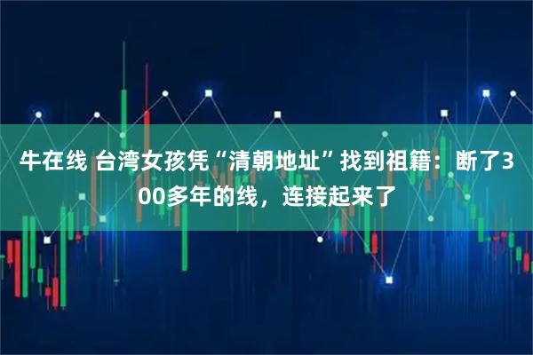 牛在线 台湾女孩凭“清朝地址”找到祖籍：断了300多年的线，连接起来了