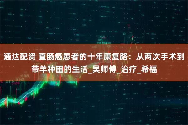 通达配资 直肠癌患者的十年康复路：从两次手术到带羊种田的生活_吴师傅_治疗_希福