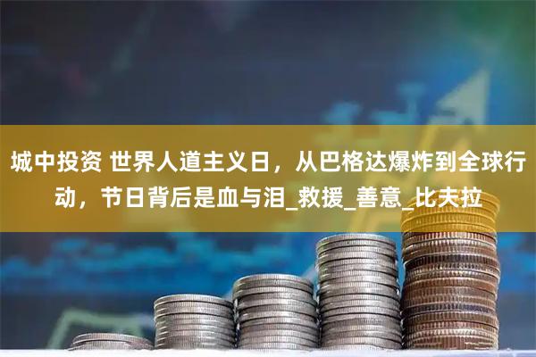 城中投资 世界人道主义日，从巴格达爆炸到全球行动，节日背后是血与泪_救援_善意_比夫拉