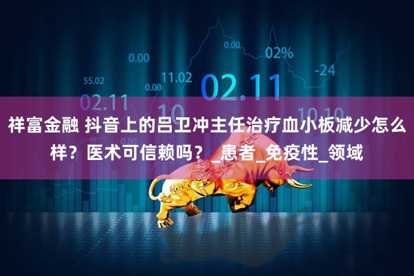 祥富金融 抖音上的吕卫冲主任治疗血小板减少怎么样？医术可信赖吗？_患者_免疫性_领域