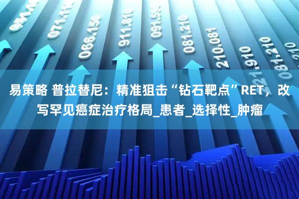 易策略 普拉替尼：精准狙击“钻石靶点”RET，改写罕见癌症治疗格局_患者_选择性_肿瘤