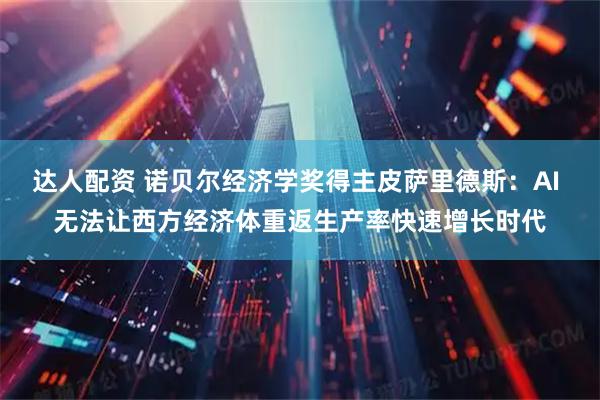 达人配资 诺贝尔经济学奖得主皮萨里德斯：AI 无法让西方经济体重返生产率快速增长时代