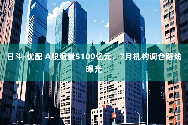 日斗-优配 A股缩量5100亿元，7月机构调仓路线曝光